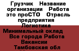 Грузчик › Название организации ­ Работа-это проСТО › Отрасль предприятия ­ Логистика › Минимальный оклад ­ 1 - Все города Работа » Вакансии   . Тамбовская обл.,Моршанск г.